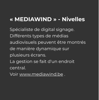 « MEDIAWIND » - Nivelles Spécialiste de digital signage. Différents types de médias audiovisuels peuvent être montrés de manière dynamique sur plusieurs écrans. La gestion se fait d'un endroit central. Voir www.mediawind.be .