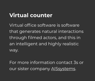 Virtual counter Virtual office software is software that generates natural interactions through filmed actors, and this in an intelligent and highly realistic way.  For more information contact 3s or our sister company AISsystems.