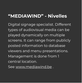 “MEDIAWIND” - Nivelles Digital signage specialist. Different types of audiovisual media can be played dynamically on multiple screens. It can range from publicly posted information to database viewers and menu presentations. Management is done from 1 central location. See www.mediawind.be .